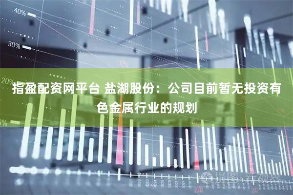 指盈配资网平台 盐湖股份：公司目前暂无投资有色金属行业的规划
