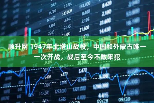 顺升网 1947年北塔山战役，中国和外蒙古唯一一次开战，战后至今不敢来犯