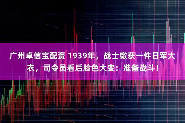 广州卓信宝配资 1939年，战士缴获一件日军大衣，司令员看后脸色大变：准备战斗！
