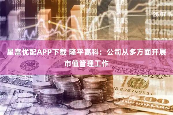 星富优配APP下载 隆平高科：公司从多方面开展市值管理工作
