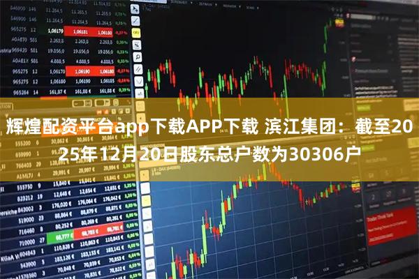 辉煌配资平台app下载APP下载 滨江集团：截至2025年12月20日股东总户数为30306户